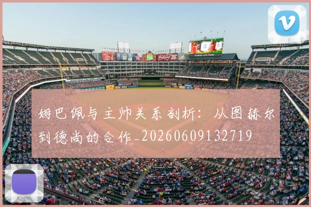 姆巴佩与主帅关系剖析：从图赫尔到德尚的合作_20260609132719