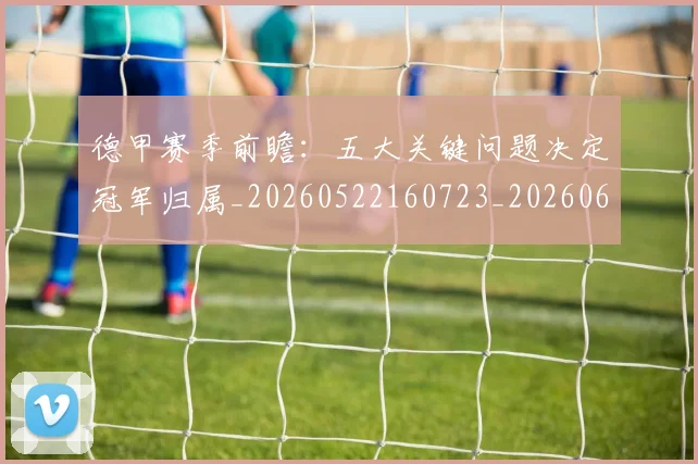德甲赛季前瞻：五大关键问题决定冠军归属_20260522160723_20260609191943