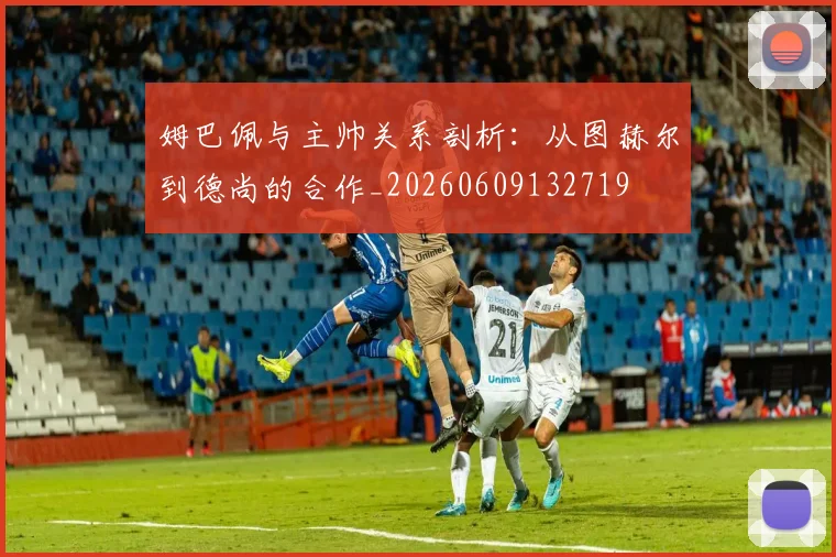 姆巴佩与主帅关系剖析：从图赫尔到德尚的合作_20260609132719