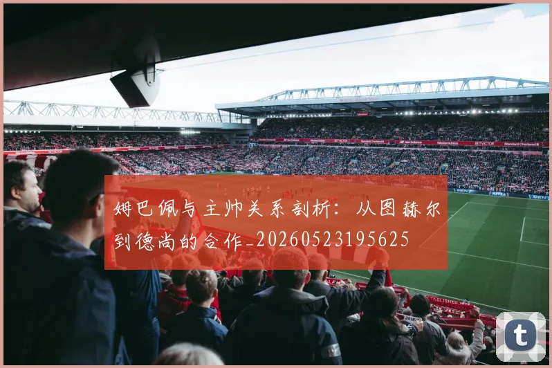 姆巴佩与主帅关系剖析：从图赫尔到德尚的合作_20260523195625